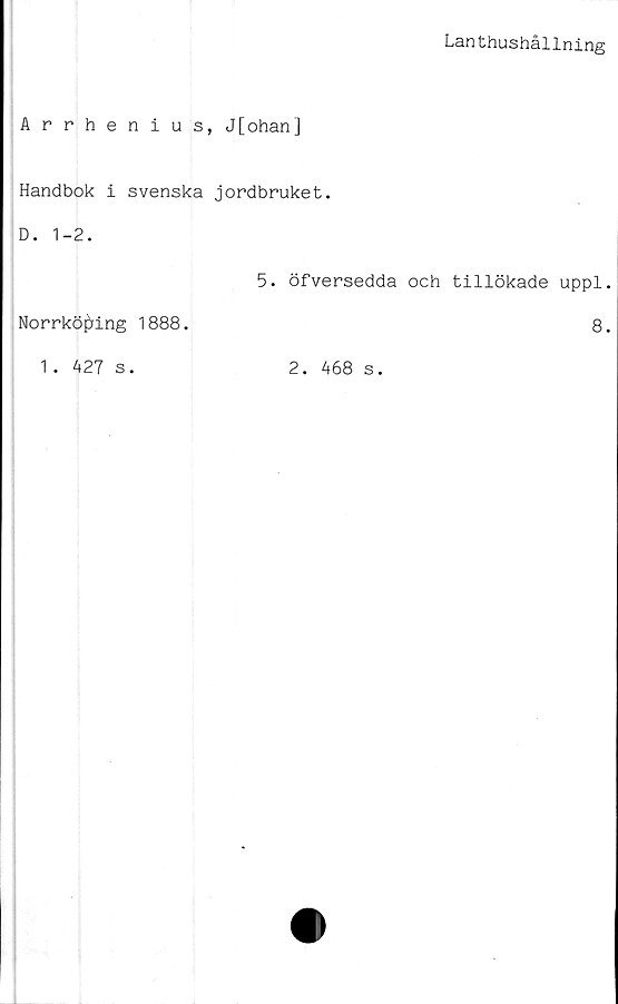  ﻿Lanthushållning
Arrhenius, J[ohan]
Handbok i svenska jordbruket.
D. 1-2.
Norrköping 1888.
5. öfversedda och tillökade uppl
8
1 . 427 s.
2. 468 s.